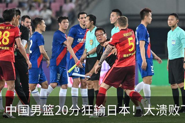 中国男篮20分狂输日本！大溃败下露出四块伤疤！再度崛起必须彻改