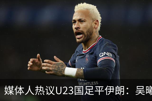 媒体人热议U23国足平伊朗：吴曦不可替代 下场又是熟悉的打平出线